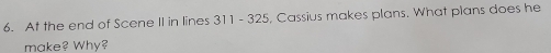 At the end of Scene II in lines 311 - 325, Cassius makes plans. What plans does he 
make? Why?