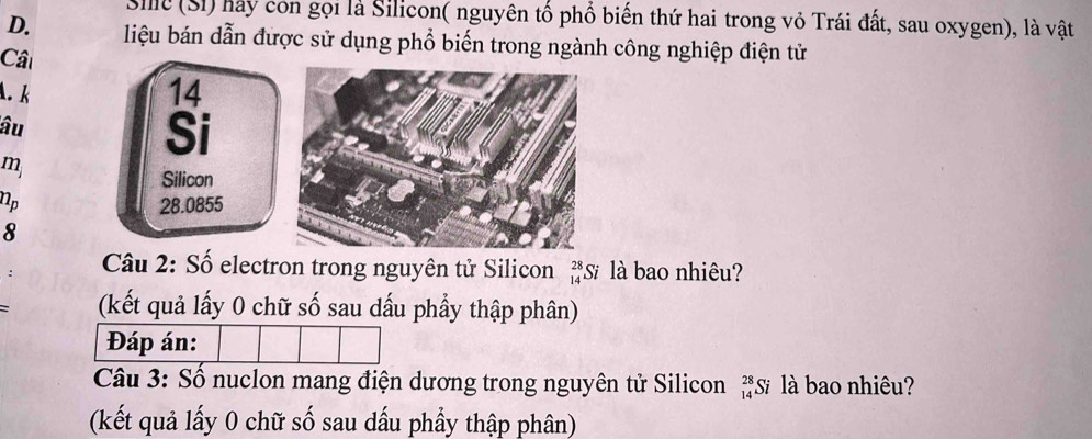 Sile (SI) hảy con gọi là Silicon( nguyên tố phổ biến thứ hai trong vỏ Trái đất, sau oxygen), là vật 
D. liệu bán dẫn được sử dụng phổ biến trong ngành công nghiệp điện tử 
Câ 
A. k
14
âu 
Si
m
Silicon
n_p 28.0855
8 
Câu 2: Số electron trong nguyên tử Silicon beginarrayr 28 14endarray Sĩ là bao nhiêu? 
: (kết quả lấy 0 chữ số sau dấu phầy thập phân) 
Đáp án: 
Câu 3: Số nuclon mang điện dương trong nguyên tử Silicon 'S là bao nhiêu? 
(kết quả lấy 0 chữ số sau dấu phẩy thập phân)