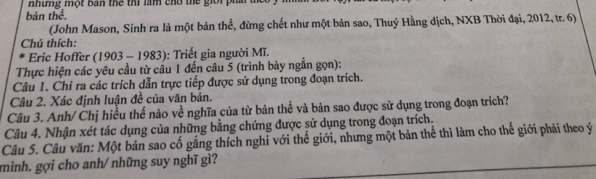 nhưng một bản thể thi làm cho thể giới phai 
bản thể. 
(John Mason, Sinh ra là một bản thể, đừng chết như một bản sao, Thuý Hằng dịch, NXB Thời đại, 2012, tr. 6) 
Chú thích: 
* * Eric Hoffer (1903 - 1983): Triết gia người Mĩ. 
Thực hiện các yêu cầu từ câu 1 đến câu 5 (trình bày ngắn gọn): 
Câu 1. Chỉ ra các trích dẫn trực tiếp được sử dụng trong đoạn trích. 
Câu 2. Xác định luận đề của văn bản. 
Câu 3. Anh/ Chị hiểu thế nào về nghĩa của từ bản thể và bản sao được sử dụng trong đoạn trích? 
Câu 4. Nhận xét tác dụng của những bằng chứng được sử dụng trong đoạn trích. 
Câu 5. Câu văn: Một bản sao cố gắng thích nghi với thế giới, nhưng một bản thể thì làm cho thế giới phải theo ý 
mình. gợi cho anh/ những suy nghĩ gì?