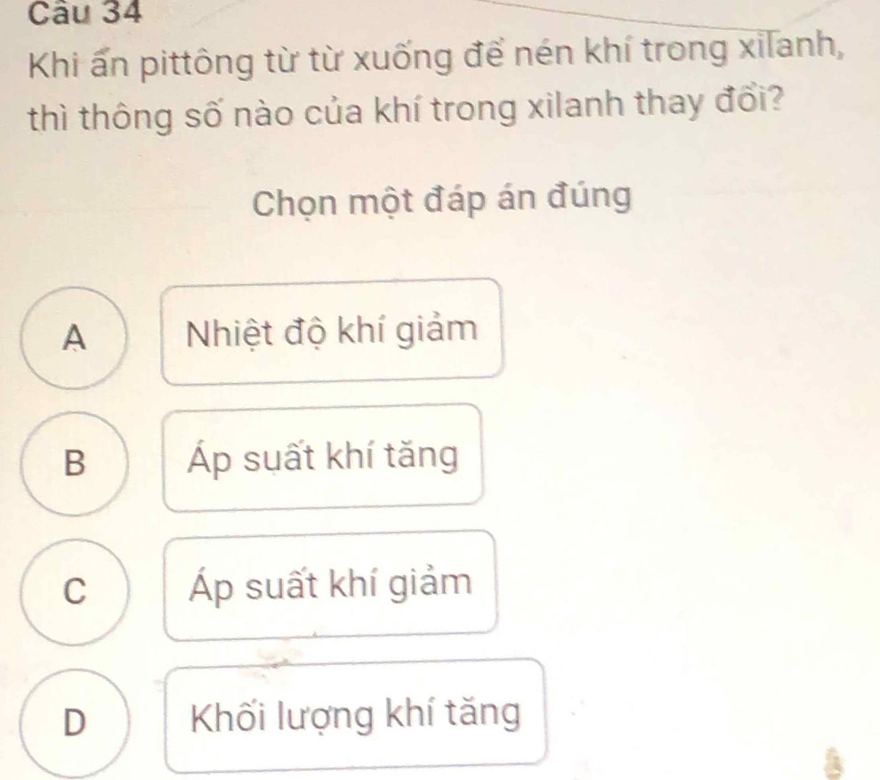 Khi ấn pittông từ từ xuống để nén khí trong xilanh,
thì thông số nào của khí trong xilanh thay đổi?
Chọn một đáp án đúng
A Nhiệt độ khí giảm
B Áp suất khí tăng
C Áp suất khí giảm
D Khối lượng khí tăng