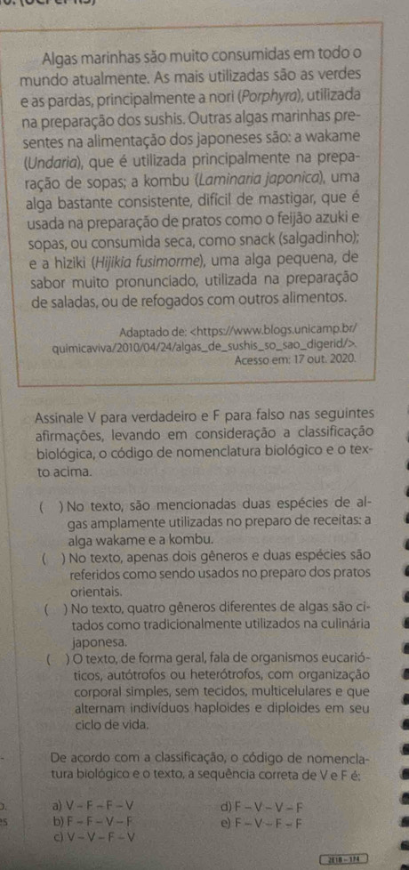 Algas marinhas são muito consumidas em todo o
mundo atualmente. As mais utilizadas são as verdes
e as pardas, principalmente a nori (Porphyra), utilizada
na preparação dos sushis. Outras algas marinhas pre-
sentes na alimentação dos japoneses são: a wakame
(Undaria), que é utilizada principalmente na prepa-
ração de sopas; a kombu (Laminaria japonica), uma
alga bastante consistente, difícil de mastigar, que é
usada na preparação de pratos como o feijão azuki e
sopas, ou consumida seca, como snack (salgadinho);
e a hiziki (Hijikia fusimorme), uma alga pequena, de
sabor muito pronunciado, utilizada na preparação
de saladas, ou de refogados com outros alimentos.
Adaptado de:.
Acesso em: 17 out. 2020.
Assinale V para verdadeiro e F para falso nas seguintes
afirmações, levando em consideração a classificação
biológica, o código de nomenclatura biológico e o tex-
to acima.
 ) No texto, são mencionadas duas espécies de al-
gas amplamente utilizadas no preparo de receitas: a
alga wakame e a kombu.
( ) No texto, apenas dois gêneros e duas espécies são
referidos como sendo usados no preparo dos pratos
orientais.
 ) No texto, quatro gêneros diferentes de algas são ci
tados como tradicionalmente utilizados na culinária
japonesa.
( ) O texto, de forma geral, fala de organismos eucarió-
ticos, autótrofos ou heterótrofos, com organização
corporal simples, sem tecidos, multicelulares e que
alternam indivíduos haploides e diploides em seu
ciclo de vida.
De acordo com a classificação, o código de nomencla-
tura biológico e o texto, a sequência correta de V e F é;
1. a) V-F-F-V d) F-V-V-F
5 b) F-F-V-F e) F-V-F-F
c) V-V-F-V
2E1B - 114