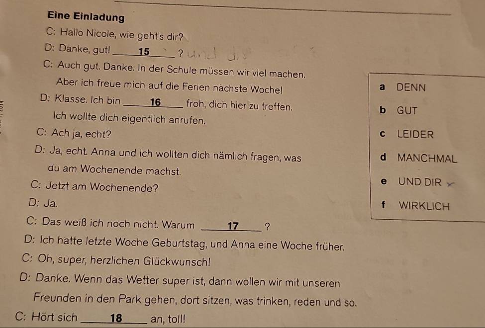 Eine Einladung
_
C: Hallo Nicole, wie geht's dir?
D: Danke, gut! _____ 15 _____ ?
C: Auch gut. Danke. In der Schule müssen wir viel machen.
_
Aber ich freue mich auf die Ferien nächste Woche! a DENN
D: Klasse. Ich bin ____16___ froh, dich hier zu treffen.
b GUT
Ich wollte dich eigentlich anrufen.
C: Ach ja, echt? c LEIDER
D: Ja, echt. Anna und ich wollten dich nämlich fragen, was d MANCHMAL
du am Wochenende machst.
C: Jetzt am Wochenende?
e UND DIR
D: Ja.
f WIRKLICH
C: Das weiß ich noch nicht. Warum _____17___ ?
D: Ich hatte letzte Woche Geburtstag, und Anna eine Woche früher.
C: Oh, super, herzlichen Glückwunsch!
D: Danke. Wenn das Wetter super ist, dann wollen wir mit unseren
Freunden in den Park gehen, dort sitzen, was trinken, reden und so.
C: Hört sich ___ 18 ___ an, toll!