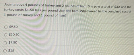 Jacinta buys 4 pounds of turkey and 2 pounds of ham. She pays a total of $30, and the
turkey costs $1.50 less per pound than the ham. What would be the combined cost of
1 pound of turkey and 1 pound of ham?
$9.50
$10.50
$7.50
$15