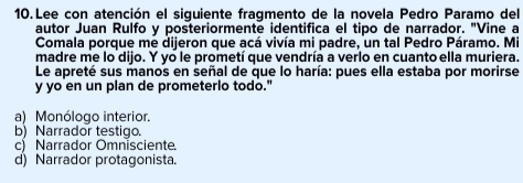 Lee con atención el siguiente fragmento de la novela Pedro Paramo del
autor Juan Rulfo y posteriormente identifica el tipo de narrador. "Vine a
Comala porque me dijeron que acá vivía mi padre, un tal Pedro Páramo. Mi
madre me lo dijo. Y yo le prometí que vendría a verlo en cuanto ella muriera.
Le apreté sus manos en señal de que lo haría: pues ella estaba por morirse
y yo en un plan de prometerlo todo."
a) Monólogo interior.
b) Narrador testigo.
c) Narrador Omnisciente.
d) Narrador protagonista.