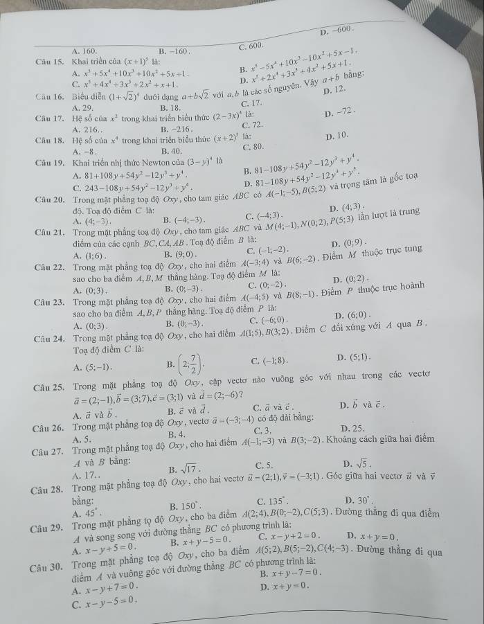 D. ~600 .
A. 160. B. −160
C. 600.
Câu 15. Khai triển của (x+1)^5 là:
A. x^5+5x^4+10x^3+10x^2+5x+1. B. x^5-5x^4+10x^3-10x^2+5x-1.
C. x^5+4x^4+3x^5+2x^2+x+1.
Câu 16. Biểu diễn (1+sqrt(2))^4 dưới dạng a+bsqrt(2) với a,b là các số nguyên. D. x^5+2x^4+3x^3+4x^2+5x+1. Vdy a+b bằng:
D. 12.
A. 29. B. 18.
C. 17.
Câu 17. Hệ số của x^2 trong khai triển biểu thức (2-3x)^4 là: D. -72 .
A. 216. B. ~216 .
C. 72.
Câu 18. Hệ số của x^4 trong khai triển biểu thức (x+2)^5 là:
D. 10.
A. -8 . B. 40. C. 80.
Câu 19. Khai triển nhị thức Newton của (3-y)^4 là 81-108y+54y^2-12y^3+y^4.
A. 81+108y+54y^2-12y^3+y^4. B. 81-108y+54y^2-12y^3+y^5.
C. 243-108y+54y^2-12y^3+y^4. D.
Câu 20. Trong mặt phẳng toạ đô Oxy * , cho tam giáo ABC có A(-1;-5),B(5;2) và trọng tâm là gốc toạ
độ. Toạ độ điểm C là: D. (4;3)·
A. (4;-3). B.
Câu 21. Trong mặt phẳng toạ độ Oxy, cho tam giác ABC và (-4;-3). C. (-4;3). M(4;-1),N(0;2),P(5;3) lần lượt là trung
điểm của các cạnh BC, CA, AB . Toạ độ điểm B là:
A. (1;6). B. (9;0). C. (-1;-2). D.
Câu 22. Trong mặt phẳng toạ độ Oxy, cho hai điểm A(-3;4) và B(6;-2) , Điểm M thuộc trục tung (0;9).
sao cho ba điểm A, B, M thẳng hàng. Toạ độ điểm M là:
A. (0;3). B. (0;-3). C. (0;-2). D.
Câu 23. Trong mặt phẳng toạ độ O_xy cho hai điểm A(-4;5) và B(8;-1). Điểm P thuộc trục hoành (0;2).
sao cho ba điểm A, B, P thẳng hàng. Toạ độ điểm P là:
A. (0;3). B. (0;-3). C. (-6;0). D. (6;0).
Câu 24. Trong mặt phẳng toạ độ Oxy, cho hai điểm A(1;5),B(3;2) Điểm C đối xứng với A qua B .
Toạ độ điểm C là:
A. (5;-1). B. (2; 7/2 ). C. (-1;8). D. (5;1).
Câu 25. Trong mặt phẳng toạ độ Oxy, cặp vectơ nào vuông góc với nhau trong các vectơ
vector a=(2;-1),vector b=(3;7),vector c=(3;1) và vector d=(2;-6) ?
A. vector a và vector b. B. vector c và vector d. C. ā về vector c. D. vector b và vector c.
Câu 26. Trong mặt phẳng toạ độ Oxy, vecto vector a=(-3;-4) có độ dài bằng:
A. 5. B. 4. C. 3. D. 25.
Câu 27. Trong mặt phẳng toạ độ Oxy, , cho hai điểm A(-1;-3) và B(3;-2). Khoảng cách giữa hai điểm
A và B bằng:
A. 17. B. sqrt(17). C. 5. D. sqrt(5).
Câu 28. Trong mặt phẳng toạ độ Oxy, cho hai vectơ vector u=(2;1),vector v=(-3;1). Góc giữa hai vecto vector u và vector v
bằng:
A. 45°. B. 150°. C. 135°. D. 30^.
Câu 29. Trong mặt phẳng tọ độ Oxy, cho ba điểm A(2;4),B(0;-2),C(5;3). Đường thẳng đi qua điểm
A và song song với đường thẳng BC có phương trình là:
A. x-y+5=0. B. x+y-5=0. C. x-y+2=0. D. x+y=0.
Câu 30. Trong mặt phẳng toạ độ Oxy, cho ba điểm A(5;2),B(5;-2),C(4;-3). Đường thẳng đi qua
điểm A và vuông góc với đường thẳng BC có phương trình là:
B. x+y-7=0.
A. x-y+7=0.
D. x+y=0.
C. x-y-5=0.