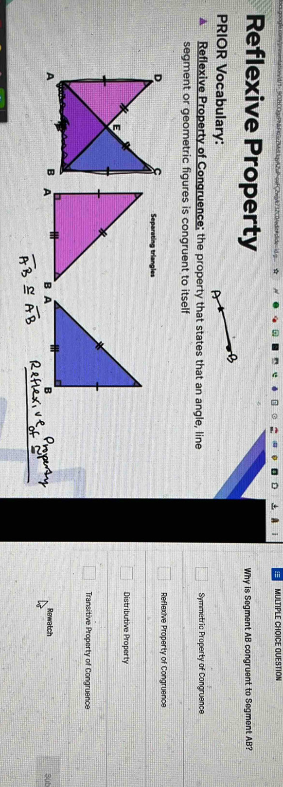 QUESTION
Reflexive Property
Why is Segment AB congruent to Segment AB?
PRIOR Vocabulary:
A Reflexive Property of Congruence: the property that states that an angle, line Symmetric Property of Congruence
segment or geometric figures is congruent to itself
Reflexive Property of Congruence
Separating triangles
Distributive Property
Transitive Property of Congruence
Rewatch Sub