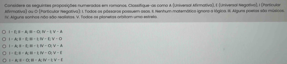 Considere as seguintes proposições numeradas em romanos. Classifique-as como A (Universal Afirmativa), E (Universal Negativa), I (Particular
Afirmativa) ou O (Particular Negativa): I. Todos os pássaros possuem asas. II. Nenhum matemático ignora a lógica. III. Alguns poetas são músicos.
IV. Alguns sonhos não são realistas. V. Todos os planetas orbitam uma estrela.
I-E; II-A; III-O; IV-I; V-A
I-A; II-E; III-I; IV-E; V-O
|-A;||-E; |||-|; |V-O; V-A
I-E; II-A; III-I;IV-O; V-E
I-A; II-O; III-A; IV-I; V-E