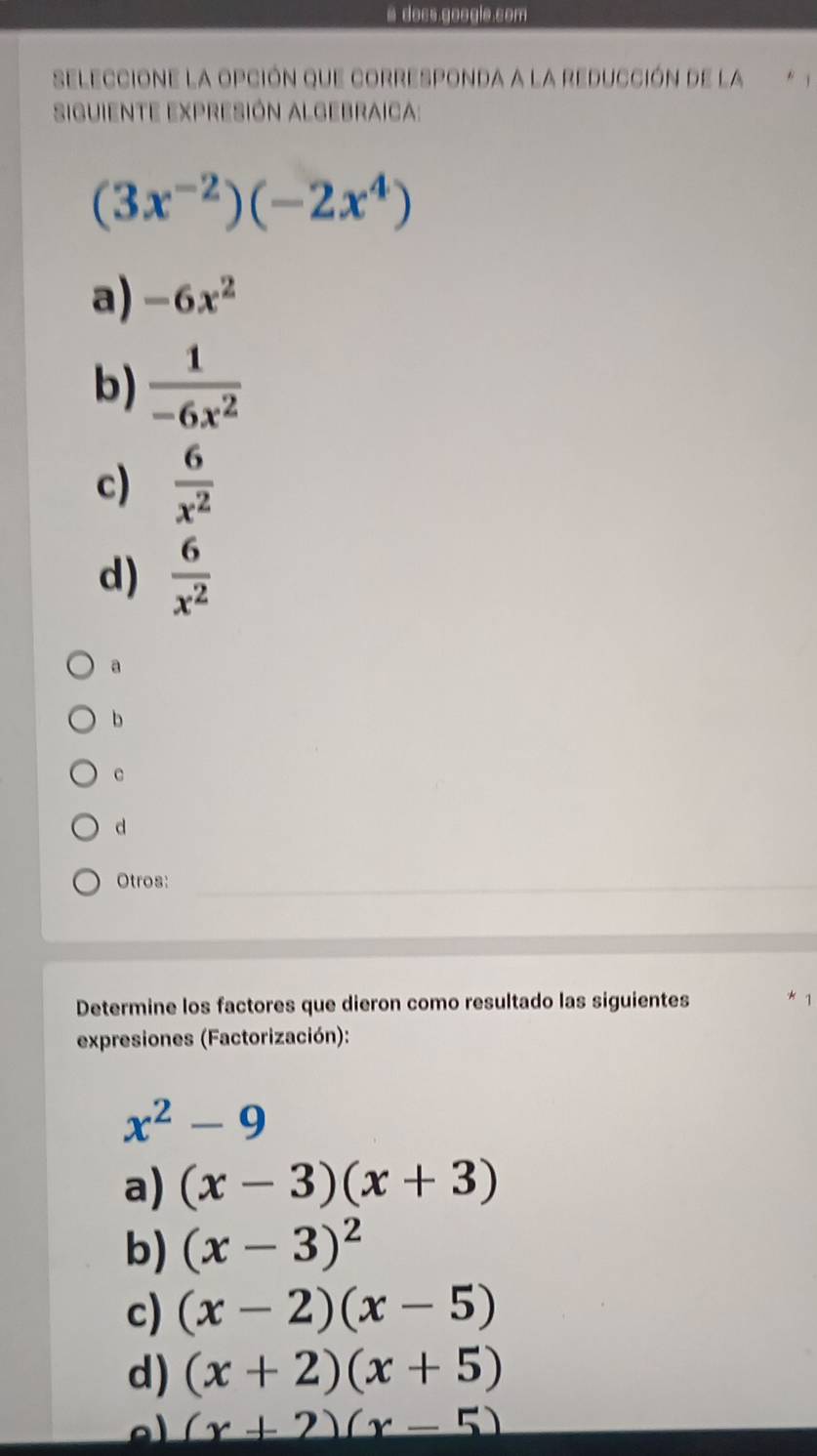 a docs.googie.com
seleccione la opción que corresponda a la reducción de la * 1
siguiente expresión Algebraica:
(3x^(-2))(-2x^4)
a) -6x^2
b)  1/-6x^2 
c)  6/x^2 
d)  6/x^2 
a
b
c
d
Otros:
Determine los factores que dieron como resultado las siguientes
expresiones (Factorización):
x^2-9
a) (x-3)(x+3)
b) (x-3)^2
c) (x-2)(x-5)
d) (x+2)(x+5)
a (x+2)(x-5)