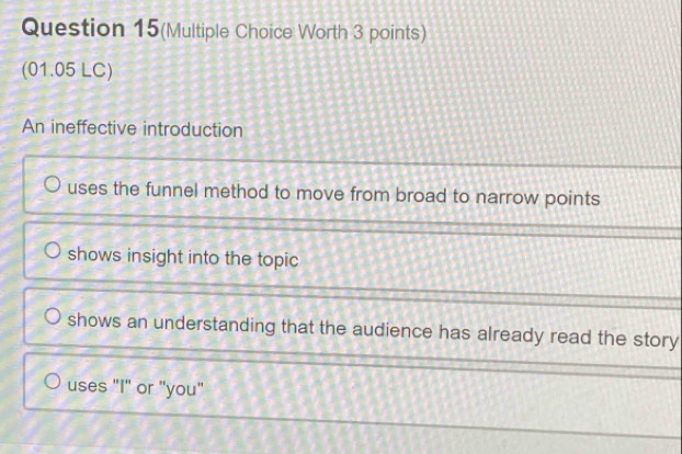 Question 15(Multiple Choice Worth 3 points)
(01.05 LC)
An ineffective introduction
uses the funnel method to move from broad to narrow points
shows insight into the topic
shows an understanding that the audience has already read the story
uses "I" or "you"