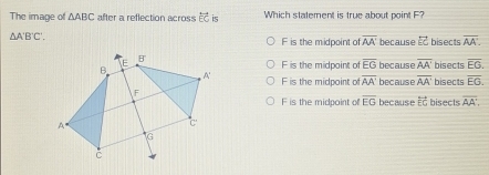 The image of △ ABC after a reflection across overleftrightarrow EC is Which statement is true about point F?
△ A'B'C'.
F is the midpoint of overline AA' because & bisects overline AA.
F is the midpoint of overline EG because overline AA' bisects overline EG.
F is the midpoint of overline AA' because overline AA' bisects overline EG. 
bisects overline AA.
F is the midpoint of overline EG because overleftrightarrow EG