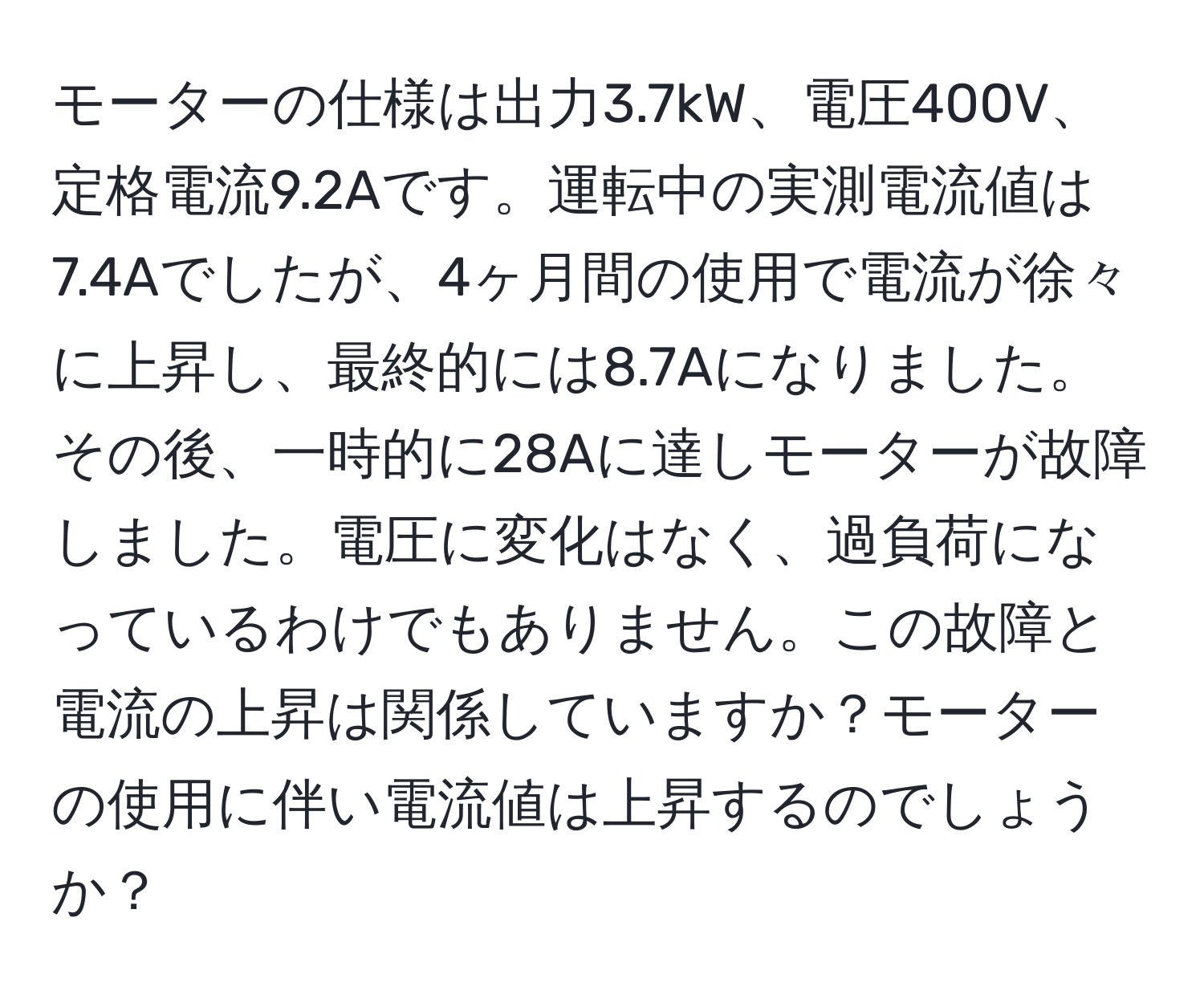 モーターの仕様は出力3.7kW、電圧400V、定格電流9.2Aです。運転中の実測電流値は7.4Aでしたが、4ヶ月間の使用で電流が徐々に上昇し、最終的には8.7Aになりました。その後、一時的に28Aに達しモーターが故障しました。電圧に変化はなく、過負荷になっているわけでもありません。この故障と電流の上昇は関係していますか？モーターの使用に伴い電流値は上昇するのでしょうか？