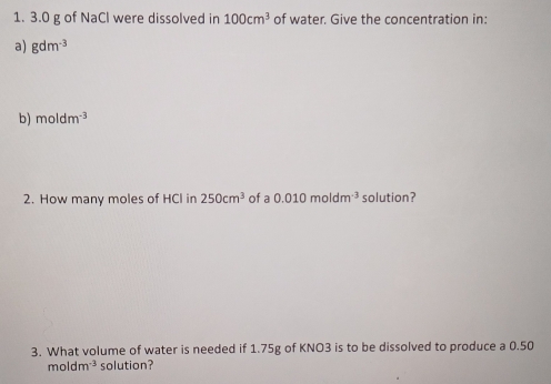 3.0 g of NaCl were dissolved in 100cm^3 of water. Give the concentration in: 
a) gdm^(-3)
b) moldm^(-3)
2. How many moles of HCl in 250cm^3 of a 0.010moldm^(-3) solution? 
3. What volume of water is needed if 1.75g of KNO3 is to be dissolved to produce a 0.50
moldm^(-3) solution?