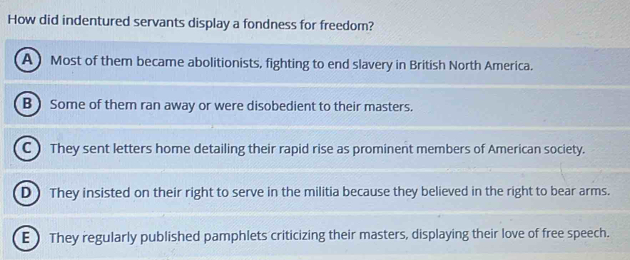 How did indentured servants display a fondness for freedom?
A) Most of them became abolitionists, fighting to end slavery in British North America.
B )Some of them ran away or were disobedient to their masters.
C )They sent letters home detailing their rapid rise as prominent members of American society.
D ) They insisted on their right to serve in the militia because they believed in the right to bear arms.
E  They regularly published pamphlets criticizing their masters, displaying their love of free speech.