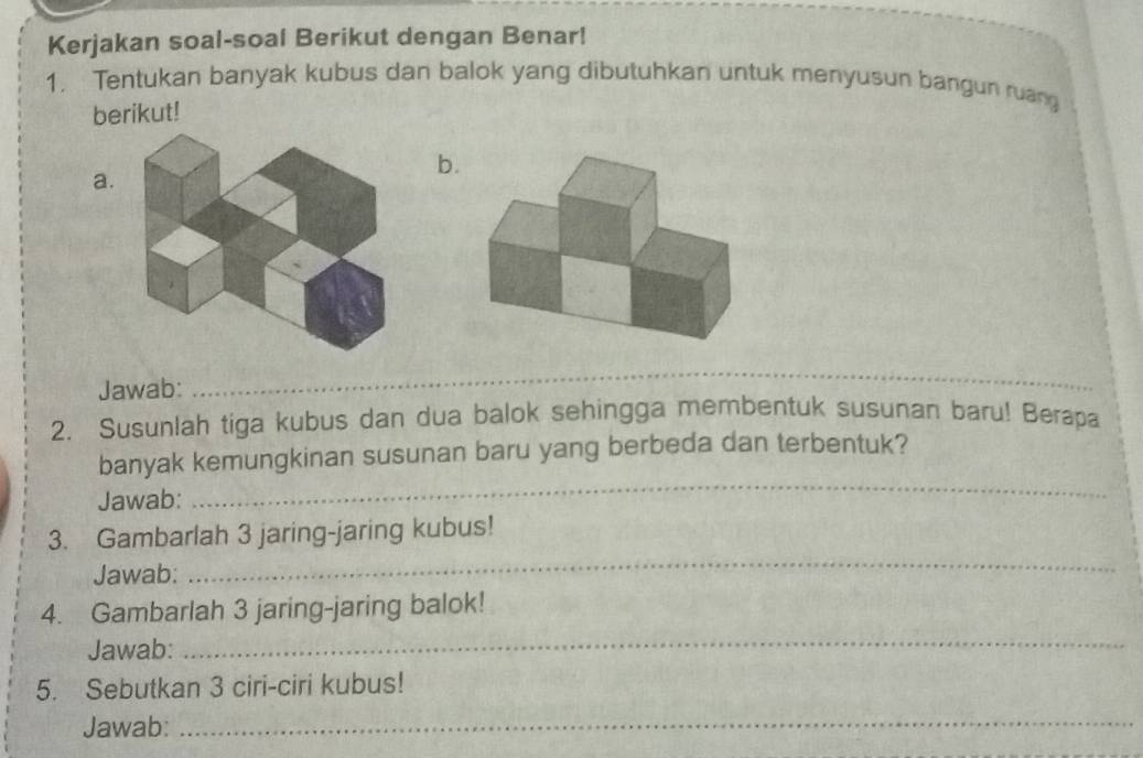 Kerjakan soal-soal Berikut dengan Benar! 
1. Tentukan banyak kubus dan balok yang dibutuhkan untuk menyusun bangun ruang 
berikut! 
b. 
a. 
Jawab: 
_ 
_ 
2. Susunlah tiga kubus dan dua balok sehingga membentuk susunan baru! Berapa 
_ 
banyak kemungkinan susunan baru yang berbeda dan terbentuk? 
Jawab: 
3. Gambarlah 3 jaring-jaring kubus! 
Jawab: 
_ 
4. Gambarlah 3 jaring-jaring balok! 
Jawab: 
_ 
5. Sebutkan 3 ciri-ciri kubus! 
Jawab: 
_