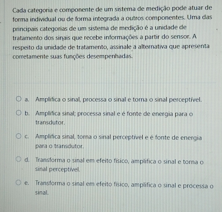 Cada categoria e componente de um sistema de medição pode atuar de
forma individual ou de forma integrada a outros componentes. Uma das
principais categorias de um sistema de medição é a unidade de
tratamento dos sinais que recebe informações a partir do sensor. A
respeito da unidade de tratamento, assinale a alternativa que apresenta
corretamente suas funções desempenhadas.
a. Amplifica o sinal, processa o sinal e torna o sinal perceptível.
b. Amplifica sinal; processa sinal e é fonte de energia para o
transdutor.
c. Amplifica sinal, torna o sinal perceptível e é fonte de energia
para o transdutor.
d. Transforma o sinal em efeito físico, amplifica o sinal e torna o
sinal perceptível.
e. Transforma o sinal em efeito físico, amplifica o sinal e processa o
sinal.