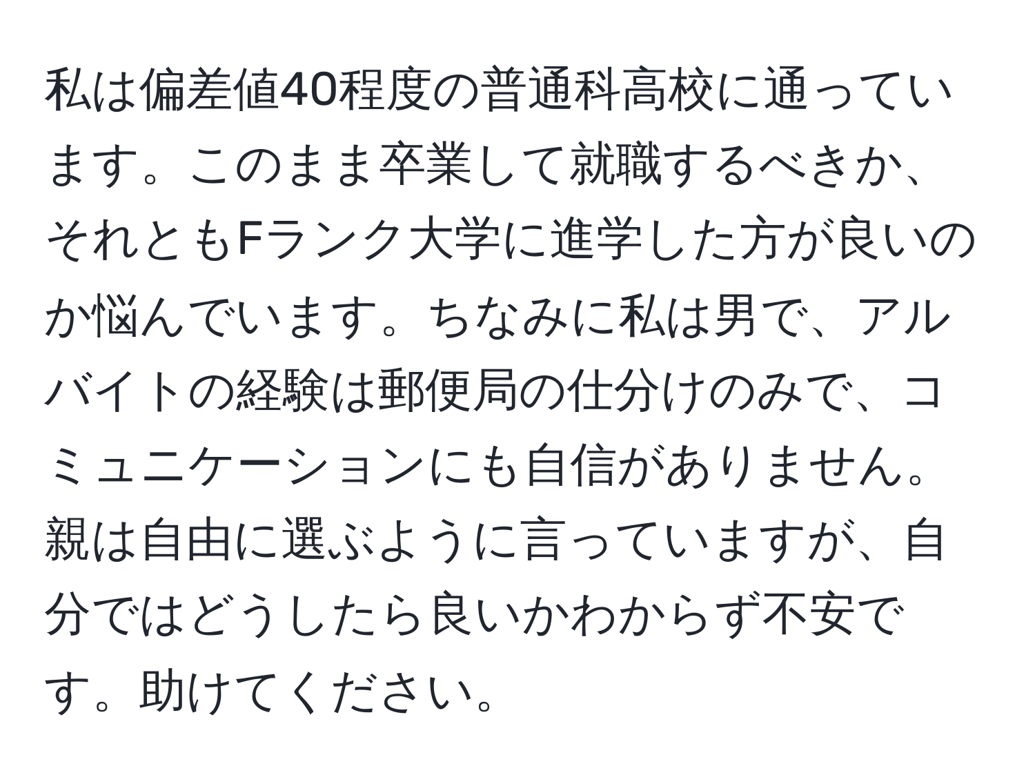 私は偏差値40程度の普通科高校に通っています。このまま卒業して就職するべきか、それともFランク大学に進学した方が良いのか悩んでいます。ちなみに私は男で、アルバイトの経験は郵便局の仕分けのみで、コミュニケーションにも自信がありません。親は自由に選ぶように言っていますが、自分ではどうしたら良いかわからず不安です。助けてください。