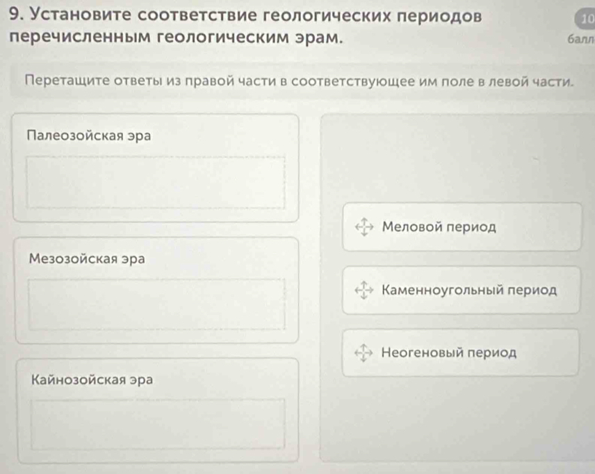 Установите соответствие геологических периодов 10
перечисленным геологическим эрам. 6arn
Переташите ответыиз правой части в соответствуюошее им поле в левой части
Палеозойская эра
Меловой πериод
Meзозойская эра
Κаменноугольный πериод
Θеогеновый πериод
Κайнозойская эра