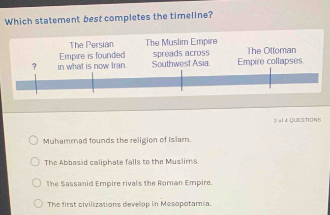 Which statement best completes the timeline?
The Persian The Muslim Empire
Empire is founded spreads across The Ottoman
? Empire collapses.
3 of 4 QUESTIONS
Muhammad founds the religion of Islam.
The Abbasid caliphate falls to the Muslims.
The Sassanid Empire rivals the Roman Empire.
The first civilizations develop in Mesopotamia.