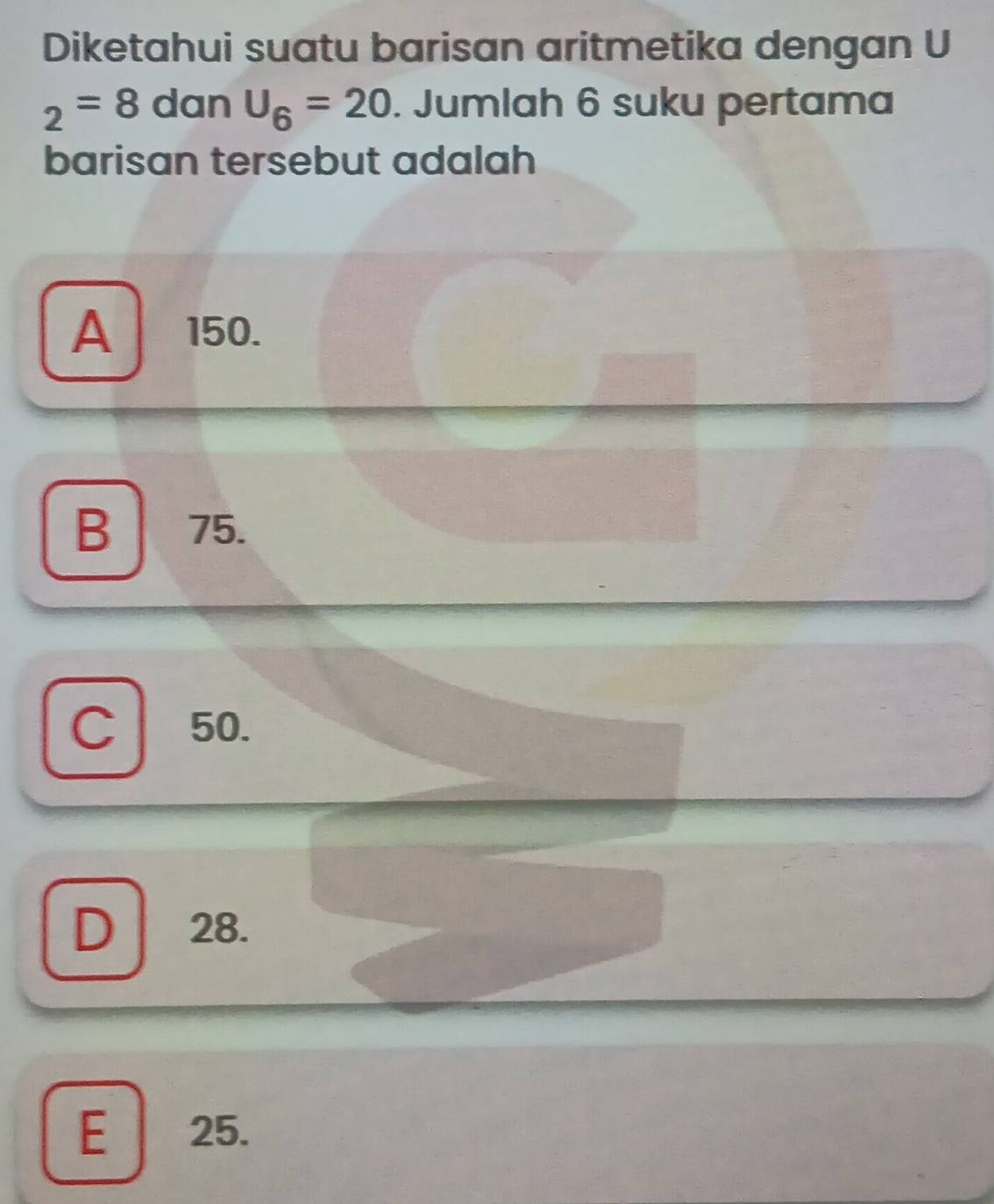 Diketahui suatu barisan aritmetika dengan U
_2=8 dan U_6=20. Jumlah 6 suku pertama
barisan tersebut adalah
A 150.
B 75.
C 50.
D 28.
E 25.