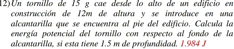 Un tornillo de 15 g cae desde lo alto de un edificio en 
construcción de 12m de altura y se introduce en una 
alcantarilla que se encuentra al pie del edificio. Calcula la 
energía potencial del tornillo con respecto al fondo de la 
alcantarilla, si esta tiene 1.5 m de profundidad. 1.984 J