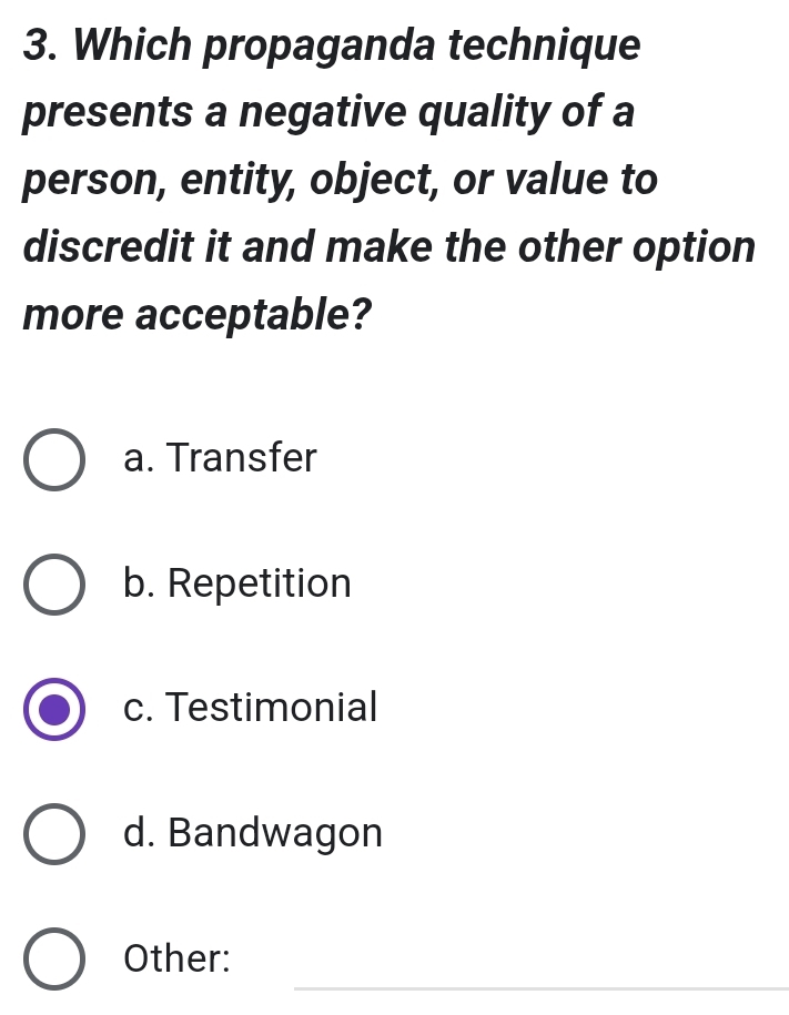 Which propaganda technique
presents a negative quality of a
person, entity, object, or value to
discredit it and make the other option
more acceptable?
a. Transfer
b. Repetition
c. Testimonial
d. Bandwagon
_
Other: