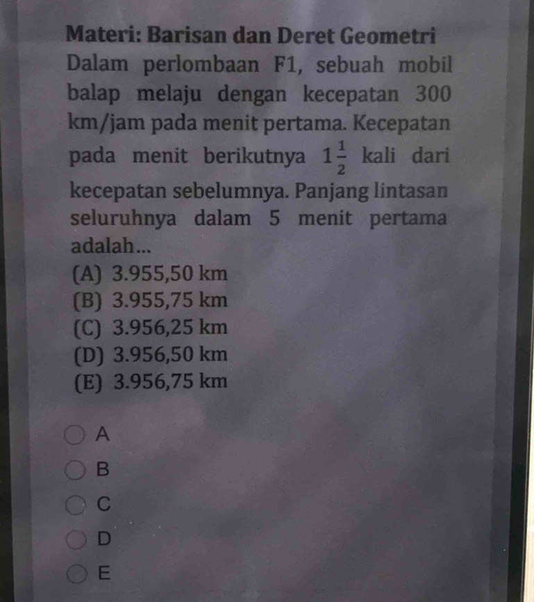 Materi: Barisan dan Deret Geometri
Dalam perlombaan F1, sebuah mobil
balap melaju dengan kecepatan 300
km/jam pada menit pertama. Kecepatan
pada menit berikutnya 1 1/2 kali dari
kecepatan sebelumnya. Panjang lintasan
seluruhnya dalam 5 menit pertama
adalah...
(A) 3.955,50 km
(B) 3.955,75 km
(C) 3.956,25 km
(D) 3.956,50 km
(E) 3.956,75 km
A
B
C
D
E