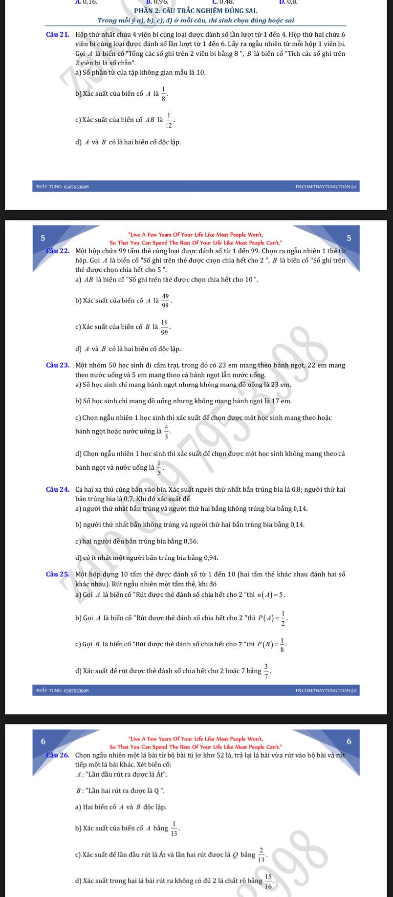 PHầN 2: CÂU TRắC NGHIỆM ĐÚNG SAI.
Trong mỗi ý a), b), c), d) ở mỗi câu, thí sinh chọn đúng hoặc sai
Câu 21. Hộp thứ nhất chứa 4 viên bi cùng loại được đánh số lần lượt từ 1 đến 4. Hộp thứ hai chứa 6
Gọi 4 là biến cố "Tổng các số ghi trên 2 viên bi bằng 8 ", B là biến cố "Tích các số ghi trên
2 viên bi là số chẵn'.
a) Số phần tử của tập không gian mẫu là 10.
b) Xác suất của biến cố Ala 1/8 .
c) Xác suất của biến cố AB la 1/12 
d) A và B có là hai biển cổ độc lập.
THÁY TÜNG: 0397953998
5
"Live A Few Years Of Your Life Like Most People Won't,
5
So That You Can Spend The Rest Of Your Life Like Most People Can't."
Cầu 22. Một hộp chứa 99 tấm thẻ cùng loại được đánh số từ 1 đến 99. Chọn ra ngẫu nhiên 1 thẻ từ
hộp. Gọi A là biến cố "Số ghi trên thẻ được chọn chia hết cho 2", B là biến cố "Số ghi trên
thẻ được chọn chia hết cho 5 ".
a) AB là biến cố "Số ghi trên thẻ được chọn chia hết cho : 10''.
b) Xác suất của biến cố 4la 49/99 .
c) Xác suất của biến cố B là  19/99 .
d) A và B có là hai biến cố độc lập.
Câu 23. Một nhóm 50 học sinh đi cắm trại, trong đó có 23 em mang theo bánh ngọt, 22 em mang
theo nước uống và 5 em mang theo cả bánh ngọt lẫn nước uống.
a) Số học sinh chỉ mang bánh ngọt nhưng không mang đồ uống là 23 em
b) Số học sinh chỉ mang đồ uống nhưng không mang bánh ngọt là 17 em
c) Chọn ngầu nhiên 1 học sinh thì xác suất để chọn được một học sinh mang theo hoặc
bánh ngọt hoặc nước uống là  4/5 
d) Chọn ngẫu nhiên 1 học sinh thì xác suất để chọn được một học sinh không mang theo cả
bánh ngọt và nước uống l  1/5 .
Cầu 24. Cả hai xạ thủ cùng bắn vào bia. Xác suất người thứ nhất bắn trúng bia là 0,8; người thứ hai
bản trúng bia là 0,7. Khi đó xác suất để
a) người thứ nhất bắn trúng và người thứ hai bắng không trúng bia bằng 0,14.
b) người thứ nhất bắn không trúng và người thứ hai bắn trúng bia bằng 0,14.
c) hai người đều bắn trúng bia bằng 0,56
Câu 25. Một hộp đựng 10 tấm thẻ được đánh số từ 1 đến 10 (hai tấm thẻ khác nhau đánh hai số
khác nhau). Rút ngẫu nhiên một tấm thẻ, khi đó
a) Gọi A là biến cố "Rút được thẻ đánh số chia hết cho 2 "thì n(A)=5.
b) Gọi A là biến cố "Rút được thẻ đánh số chia hết cho 2 "thì P(A)= 1/2 .
c) Gọi B là biến cố "Rút được thẻ đánh số chia hết cho 7 "thì P(B)= 1/8 .
d) Xác suất để rút được thẻ đánh số chia hết cho 2 hoặc 7 bằng  3/7 .
THầy TỦNG: 0397953998 FB.COMTHAYTUNG.TOAN.50
6
So That You Can Spend The Rest Of Your Life Like Most People Can't."
Cầu 26. Chọn ngẫu nhiên một lá bài từ bộ bài tú lơ khơ 52 lá, trả lại lá bài vừa rút vào bộ bài và rút
tiếp một lá bài khác. Xét biến cố:
A : "Lần đầu rút ra được lá Át".
B : "Lần hai rút ra được là Q ".
a) Hai biến cố A và B độc lập.
b) Xác suất của biến cố A bằng  1/13 .
c) Xác suất để lần đầu rút lá Át và lần hai rút được lá Q bằng  2/13 .
d) Xác suất trong hai lá bài rút ra không có đủ 2 lá chất rô bằng  15/16 .