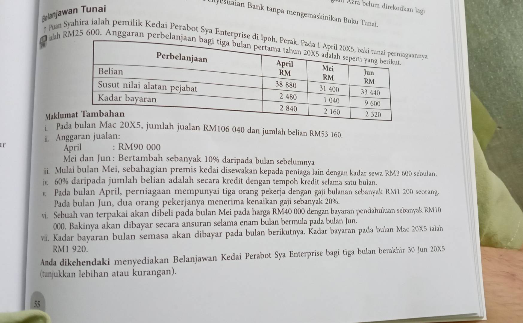 Äzra belum direkodkan lagi 
Belanjawan Tunai 
Ilvesuaian Bank tanpa mengemaskinikan Buku Tunai. 
* Puan Syahira ialah pemilik Kedai Perabot Sya Enterprise nnya 
Hialah RM25 600. Anggaran perbe 
Maklum 
i. Paumlah jualan RM106 040 dan jumlah belian RM53 160. 
ii. Anggaran jualan: 
1r 
April : RM90 000
Mei dan Jun: Bertambah sebanyak 10% daripada bulan sebelumnya 
iii. Mulai bulan Mei, sebahagian premis kedai disewakan kepada peniaga lain dengan kadar sewa RM3 600 sebulan. 
iv. 60% daripada jumlah belian adalah secara kredit dengan tempoh kredit selama satu bulan. 
v Pada bulan April, perniagaan mempunyai tiga orang pekerja dengan gaji bulanan sebanyak RM1 200 seorang. 
Pada bulan Jun, dua orang pekerjanya menerima kenaikan gaji sebanyak 20%. 
vi. Sebuah van terpakai akan dibeli pada bulan Mei pada harga RM40 000 dengan bayaran pendahuluan sebanyak RM10
000. Bakinya akan dibayar secara ansuran selama enam bulan bermula pada bulan Jun. 
vii. Kadar bayaran bulan semasa akan dibayar pada bulan berikutnya. Kadar bayaran pada bulan Mac 20X5 ialah
RM1 920. 
Anda dikehendaki menyediakan Belanjawan Kedai Perabot Sya Enterprise bagi tiga bulan berakhir 30 Jun 20X5 
(tunjukkan lebihan atau kurangan).
55