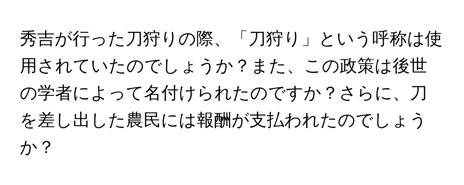 秀吉が行った刀狩りの際、「刀狩り」という呼称は使用されていたのでしょうか？また、この政策は後世の学者によって名付けられたのですか？さらに、刀を差し出した農民には報酬が支払われたのでしょうか？