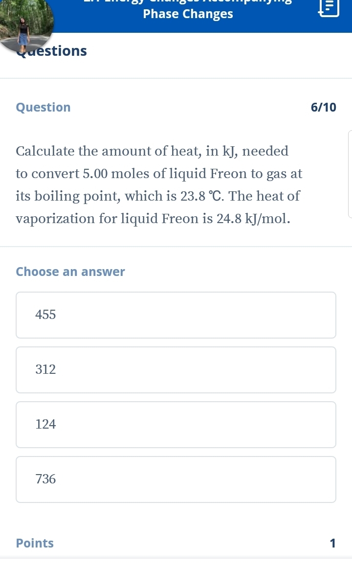 Phase Changes
Questions
Question 6/10
Calculate the amount of heat, in kJ, needed
to convert 5.00 moles of liquid Freon to gas at
its boiling point, which is 23.8°C. The heat of
vaporization for liquid Freon is 24.8 kJ/mol.
Choose an answer
455
312
124
736
Points 1