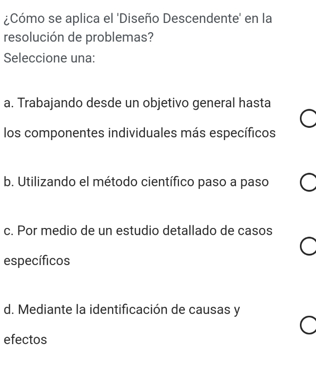 ¿Cómo se aplica el 'Diseño Descendente' en la
resolución de problemas?
Seleccione una:
a. Trabajando desde un objetivo general hasta
los componentes individuales más específicos
b. Utilizando el método científico paso a paso
c. Por medio de un estudio detallado de casos
específicos
d. Mediante la identificación de causas y
efectos