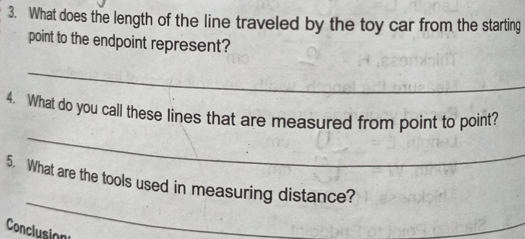 What does the length of the line traveled by the toy car from the starting 
point to the endpoint represent? 
_ 
_ 
4. What do you call these lines that are measured from point to point? 
_ 
5. What are the tools used in measuring distance? 
Conclusion 
_