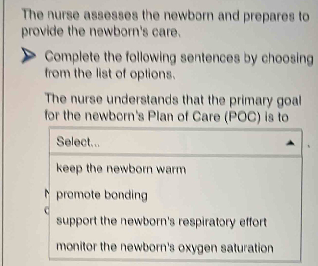 The nurse assesses the newborn and prepares to
provide the newborn's care.
Complete the following sentences by choosing
from the list of options.
The nurse understands that the primary goal
for the newborn's Plan of Care (POC) is to
Select...
keep the newborn warm
promote bonding
support the newborn's respiratory effort
monitor the newborn's oxygen saturation