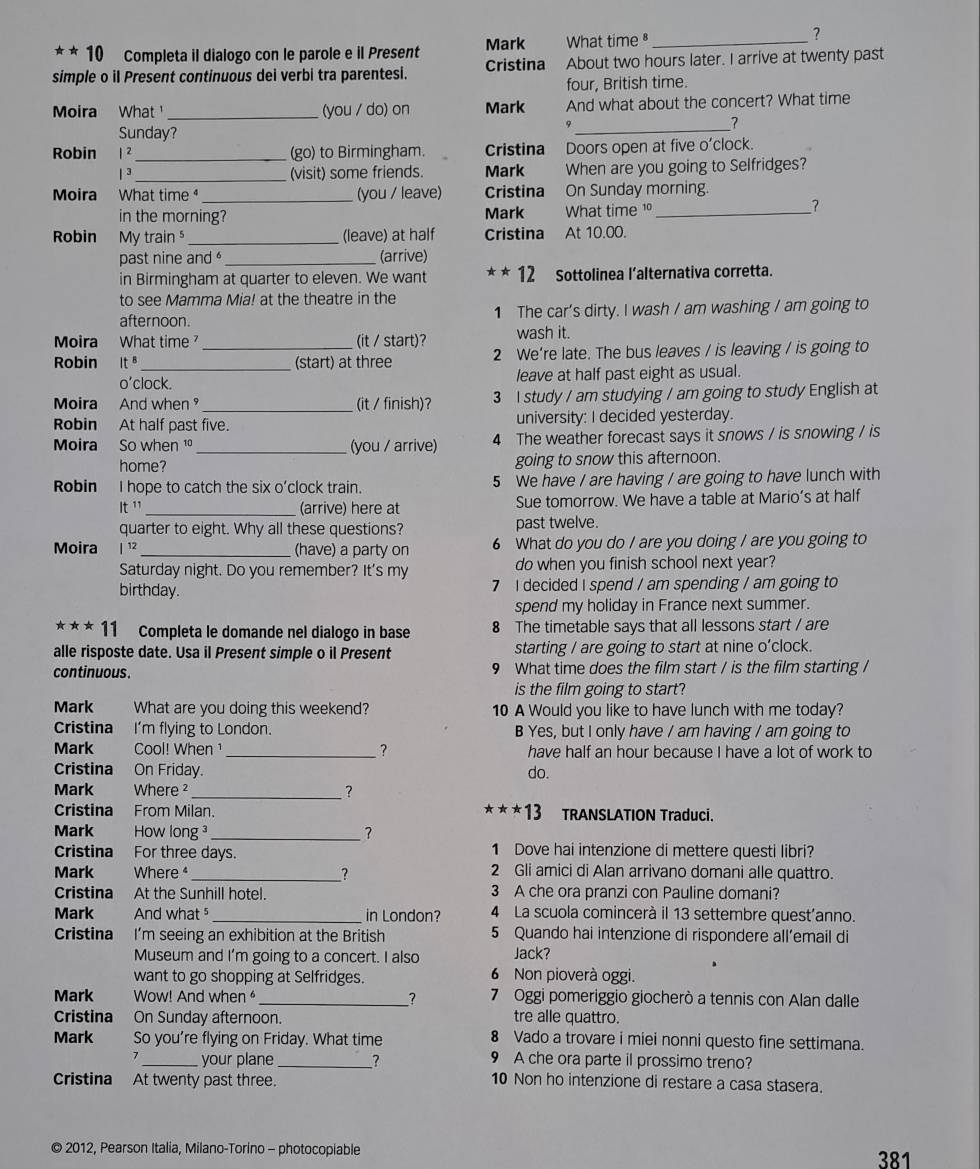 **10 Completa il dialogo con le parole e il Present Mark What time ⁸_
?
simple o il Present continuous dei verbi tra parentesi. Cristina About two hours later. I arrive at twenty past
four, British time.
Moira What _(you / do) on Mark And what about the concert? What time
Sunday?
_
?
Robin |^2 _ (go) to Birmingham. Cristina Doors open at five o'clock.
|^3 _ (visit) some friends. Mark When are you going to Selfridges?
Moira What time _(you / leave) Cristina On Sunday morning.
in the morning? Mark What time 1_
?
Robin My train _(leave) at half Cristina At 10.00.
past nine and _(arrive)
in Birmingham at quarter to eleven. We want **12 Sottolinea l’alternativa corretta.
to see Mamma Mia! at the theatre in the
afternoon. 1 The car’s dirty. I wash / am washing / am going to
wash it.
Moira What time ?_ (it / start)? 2 We’re late. The bus leaves / is leaving / is going to
Robin It^s _ (start) at three
O' clock. leave at half past eight as usual.
Moira And when _(it / finish)? 3 I study / am studying / am going to study English at
Robin At half past five. university: I decided yesterday.
Moira So when 1º_ (you / arrive) 4 The weather forecast says it snows / is snowing / is
home? going to snow this afternoon.
Robin I hope to catch the six o’clock train. 5 We have / are having / are going to have lunch with
It^(11) _(arrive) here at Sue tomorrow. We have a table at Mario’s at half
quarter to eight. Why all these questions? past twelve.
Moira 1 _(have) a party on 6 What do you do / are you doing / are you going to
Saturday night. Do you remember? It's my do when you finish school next year?
birthday. 7 I decided I spend / am spending / am going to
spend my holiday in France next summer.
***11 Completa le domande nel dialogo in base 8 The timetable says that all lessons start / are
alle risposte date. Usa il Present simple o il Present starting / are going to start at nine o’clock.
con tinuous . 9 What time does the film start / is the film starting /
is the film going to start?
Mark What are you doing this weekend? 10 A Would you like to have lunch with me today?
Cristina I'm flying to London. B Yes, but I only have / am having / am going to
Mark Cool! When ¹1 _? have half an hour because I have a lot of work to
Cristina On Friday. do.
Mark Where ² _?
Cristina From Milan. **13. TRANSLATION Traduci.
Mark How long _？
Cristina For three days. 1 Dove hai intenzione di mettere questi libri?
Mark Where _? 2 Gli amici di Alan arrivano domani alle quattro.
      
Cristina At the Sunhill hotel. 3 A che ora pranzi con Pauline domani?
Mark And what § _in London? 4 La scuola comincerà il 13 settembre quest'anno.
Cristina I’m seeing an exhibition at the British 5 Quando hai intenzione di rispondere all’email di
Museum and I'm going to a concert. I also Jack?
want to go shopping at Selfridges. 6 Non pioverà oggi.
Mark Wow! And when _？ 7 Oggi pomeriggio giocherò a tennis con Alan dalle
Cristina On Sunday afternoon. tre alle quattro.
Mark So you're flying on Friday. What time 8 Vado a trovare i miei nonni questo fine settimana.
7 _your plane _? 9 A che ora parte il prossimo treno?
Cristina At twenty past three.
10 Non ho intenzione di restare a casa stasera.
© 2012, Pearson Italia, Milano-Torino - photocopiable 381