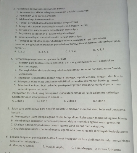 Perhatikan pernyataan-pernyataan berikut!
1. Kemerosotan akhlak sebagian pemimpin Daulah Uşmaniyah
2. Pemimpin yang kurang amanah
3. Melemahnya kekuatan militer
4. Terjadi persahabatan dengan bangsa-bangsa Eropa
5. Masyarakat Daulah Usmaniyah banyak yang enggan bertani
6. Terjadi krisis pangan pada masa Daulah Usmaniyah
7. Terjadinya perpecahan di dalam wilayah-wilayah
8. beberapa wilayah memisahkan diri dengan Usmaniyah
9. Terdapat perebutan pengaruh dengan beberapa negara Eropa Pernyataan
tersebut, yang bukan merupakan penyebab runtuhnya Daulah Usmaniyah terdapat pada
nomor ....
A. 1, 2, 3 B. 4,5. 6 C. 2, 3, 4 D. 7, 8, 9
4. Perhatikan pernyataan-pernyataan berikut!
1. Melatih para tentara secara maksimal, dan mengirimnya pada misi penaklukan
Konstantinopel.
2. Merangkul daerah-daerah yang sebelumnya sempat terlepas dari kekuasaan Daulah
Usmaniyah.
3. Membuat kesepakatan dengan negara tetangga, seperti Venesia, Magyar, dan Bosnia.
4. Mengutus mata-mata untuk menyelidiki kekuatan dan kelemahan benteng musuh
5. Memberikan kontribusi terhadap persiapan kejayaan Daulah Usmaniyah pada masa
kepemimpinan putranya.
Pernyataan tersebut, yang merupakan usaha Muhammad Al-Fatih dalam menaklukkan
Konstantinopel. ditunjukan oleh nomor ....
A. 1 dan 2 8.3 dan 4 C. 2 dan 3 D.4 dan 5
5. Salah satu bukti bahwa para Khalifah Daulah Usmaniyah memiliki sikap toleransi beragama,
kecuali ....
A. Menetapkan Islam sebagai agama resmi, tetapi diberi kebebasan memeluk agama lainnya
B. Memberikan kebebasan kepada masyarakat dalam memeluk agama masing-masing
C. Khalifah tidak memperdulikan urusan agama yang dianut oleh rakyatnya
D. Khalifah memfasilitasi berkembangnya agama apa pun yang ada di wilayah Kedaulatannya
6. Sebuah bangunan peninggalan Sultan Ahmet I yang masih bisa dinikmati keindahannya hingga
pada zaman sekarang ....
A. Mosque Al-Manar B. Masjidil Aqsho C. Blue Mosque D. Istana Al-Hamra