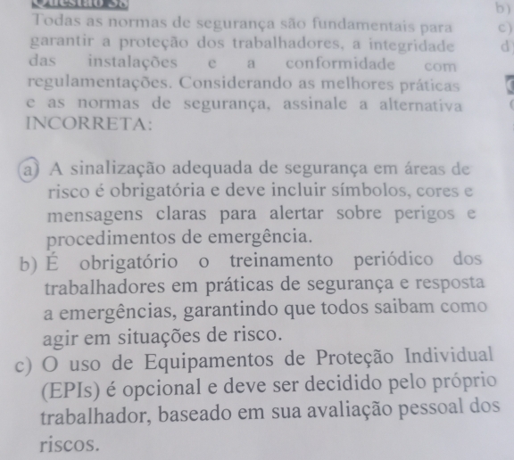 )
Todas as normas de segurança são fundamentais para c)
garantir a proteção dos trabalhadores, a integridade d
das instalações e a conformidade com
regulamentações. Considerando as melhores práticas
e as normas de segurança, assinale a alternativa
INCORRETA:
a) A sinalização adequada de segurança em áreas de
risco é obrigatória e deve incluir símbolos, cores e
mensagens claras para alertar sobre perigos e
procedimentos de emergência.
b) É obrigatório o treinamento periódico dos
trabalhadores em práticas de segurança e resposta
a emergências, garantindo que todos saibam como
agir em situações de risco.
c) O uso de Equipamentos de Proteção Individual
(EPIs) é opcional e deve ser decidido pelo próprio
trabalhador, baseado em sua avaliação pessoal dos
riscos.