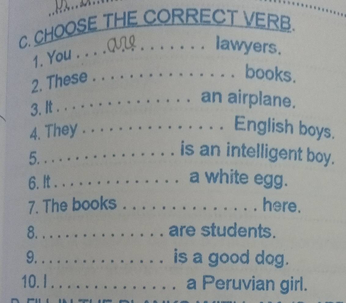 CHOOSE THE CORRECT VERB. 
1. You . _ QUL 
lawyers. 
2. These 
_books. 
3. It 
_an airplane. 
4. They 
_English boys. 
5. 
_is an intelligent boy. 
6. It_ 
a white egg. 
7. The books _here. 
8. _are students. 
9. _is a good dog. 
10. I _a Peruvian girl.