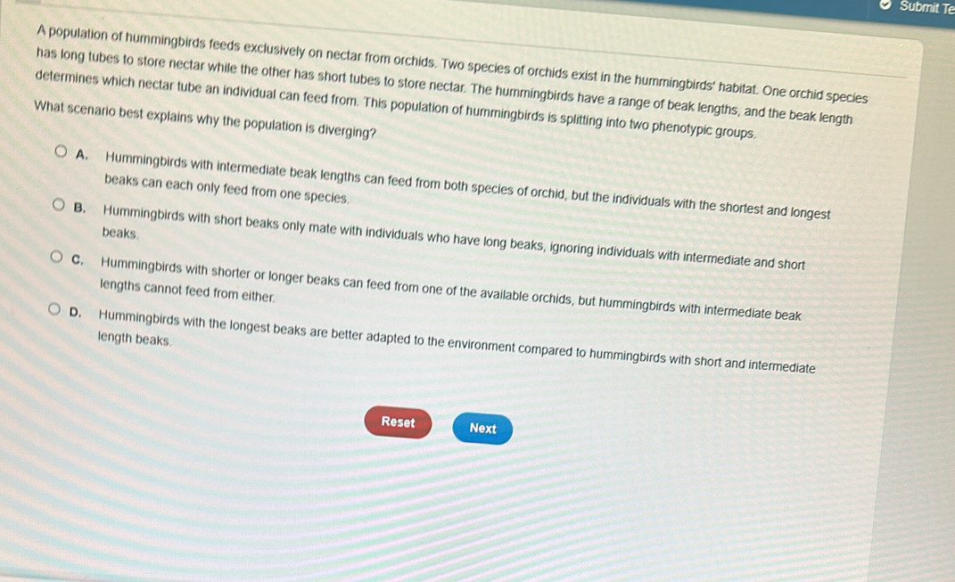 Submit Te
A population of hummingbirds feeds exclusively on nectar from orchids. Two species of orchids exist in the hummingbirds' habitat. One orchid species
has long tubes to store nectar while the other has short tubes to store nectar. The hummingbirds have a range of beak lengths, and the beak length
determines which nectar tube an individual can feed from. This population of hummingbirds is splitting into two phenotypic groups.
What scenario best explains why the population is diverging?
A. Hummingbirds with intermediate beak lengths can feed from both species of orchid, but the individuals with the shortest and longest
beaks can each only feed from one species.
beaks.
B. Hummingbirds with short beaks only mate with individuals who have long beaks, ignoring individuals with intermediate and short
C. Hummingbirds with shorter or longer beaks can feed from one of the available orchids, but hummingbirds with intermediate beak
lengths cannot feed from either.
length beaks.
D. Hummingbirds with the longest beaks are better adapted to the environment compared to hummingbirds with short and intermediate
Reset Next
