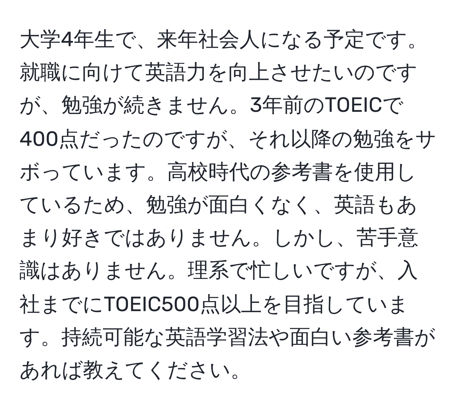 大学4年生で、来年社会人になる予定です。就職に向けて英語力を向上させたいのですが、勉強が続きません。3年前のTOEICで400点だったのですが、それ以降の勉強をサボっています。高校時代の参考書を使用しているため、勉強が面白くなく、英語もあまり好きではありません。しかし、苦手意識はありません。理系で忙しいですが、入社までにTOEIC500点以上を目指しています。持続可能な英語学習法や面白い参考書があれば教えてください。