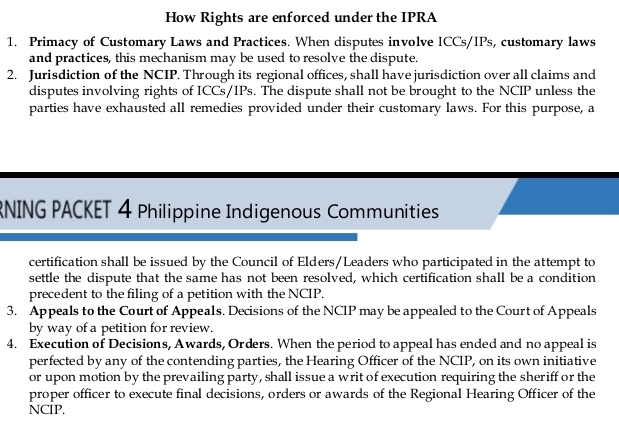 How Rights are enforced under the IPRA 
1. Primacy of Customary Laws and Practices. When disputes involve ICCs/IPs, customary laws 
and practices, this mechanism may be used to resolve the dispute. 
2. Jurisdiction of the NCIP. Through its regional offices, shall have jurisdiction over all claims and 
disputes involving rights of ICCs/IPs. The dispute shall not be brought to the NCIP unless the 
parties have exhausted all remedies provided under their customary laws. For this purpose, a 
RNING PACKET 4 Philippine Indigenous Communities 
certification shall be issued by the Council of Elders/Leaders who participated in the attempt to 
settle the dispute that the same has not been resolved, which certification shall be a condition 
precedent to the filing of a petition with the NCIP. 
3. Appeals to the Court of Appeals. Decisions of the NCIP may be appealed to the Court of Appeals 
by way of a petition for review. 
4. Execution of Decisions, Awards, Orders. When the period to appeal has ended and no appeal is 
perfected by any of the contending parties, the Hearing Officer of the NCIP, on its own initiative 
or upon motion by the prevailing party, shall issue a writ of execution requiring the sheriff or the 
proper officer to execute final decisions, orders or awards of the Regional Hearing Officer of the 
NCIP.