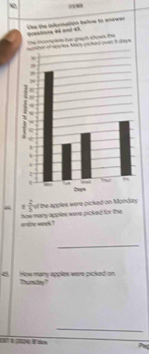 NO ITEN8 
Use the information below to answer 
questions 44 and 45. 
The incomplete bar graph shows the 
number of apples Mary picked over 5 days
1  2/5  of the apples were picked on Monday 
how many apples were picked for the . 
entire week ? 
_ 
45 How mary apples were picked on 
Thursday? 
_ 
E57 4 (2024) Bl trs