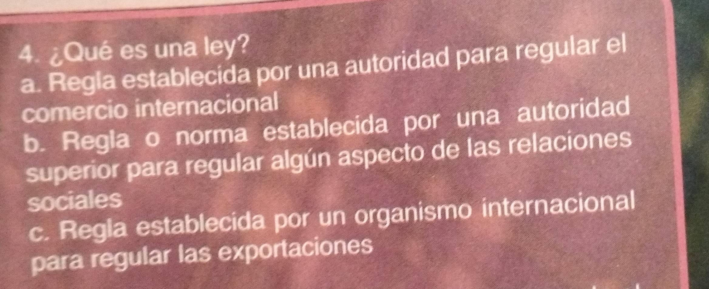 ¿Qué es una ley?
a. Regla establecida por una autoridad para regular el
comercio internacional
b. Regla o norma establecida por una autoridad
superior para regular algún aspecto de las relaciones
sociales
c. Regla establecida por un organismo internacional
para regular las exportaciones