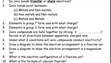 Do ionic bonds transfer or share electrons?
2. Ionic bonds exist between.
(a) Metals and Non-metals,
(b) Non metals and Non-metals
(c) Metals and Metals
3. Elements in group 7 form ions with what charge?
4. Elements in group 3 form ions with what charge?
5. Ionic compounds are held together by strong E _C
forces in all directions between oppositely charged ions.
6. Under what 2 conditions will ionic compounds conduct electricity?
7. Draw a diagram to show the electron arrangement in a fluorine ion.
8. Draw a diagram to show the electron arrangement in a magnesium
ion.
9. What is the electron configuration of a fluorine ion?
10. What is the formula of calcium fluoride?