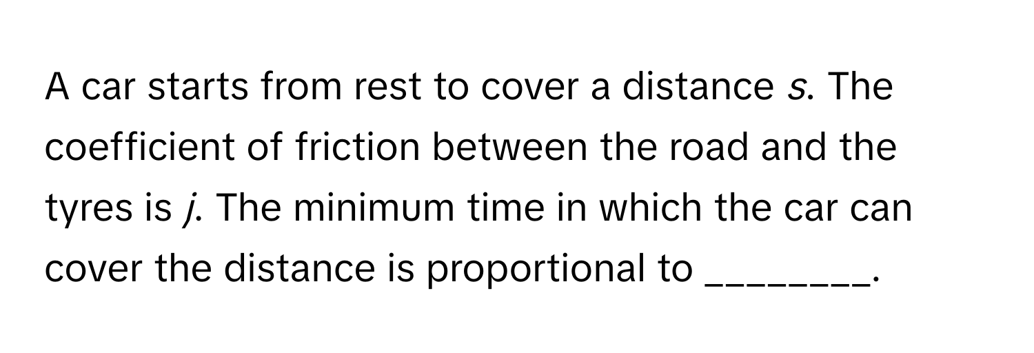 A car starts from rest to cover a distance *s*. The coefficient of friction between the road and the tyres is *j*. The minimum time in which the car can cover the distance is proportional to ________.