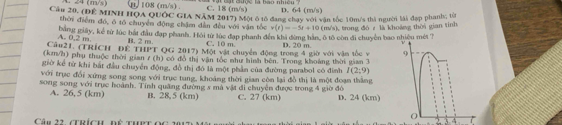 A. 24 (m/s) B. 108 (m/s). C. 18 (m/s) D. 64 (m/s)
Câu 20. (ĐÊ MINH HQA QUỚC GIA NăM 2017) Một ô tô đang chay với vân tốc 10m/s thì người lái đạp phanh; từ
thời điểm đó, ô tô chuyển động chậm dần đều với vận tốc v(t)=-5t+10(m/s) 0, trong đó 7 là khoảng thời gian tính
bằng giây, kể từ lúc bắt đầu đạp phanh. Hỏi từ lúc đạp phanh đến khi dừng hãn, ô tô còn di chuyển bao nhiêu mét ?
A. 0,2 m. B. 2 m. C. 10 m. D. 20 m.
Câu21. (TRÍCH ĐE THPT QG 2017) Một vật chuyển động trong 4 giờ với vận tốc v 
(km/h) phụ thuộc thời gian / (h) có đồ thị vận tốc như hình bên. Trong khoảng thời gian 3
giờ kể từ khi bắt đầu chuyển động, đồ thị đó là một phần của đường parabol có đinh I(2;9)
với trục đối xứng song song với trục tung, khoảng thời gian còn lại đồ thị là một đoạn thẳng
song song với trục hoành. Tính quãng đường s mà vật di chuyển được trong 4 giờ đó
A. 26,5 (km) B. 28,5 (km) C. 27 (km) D. 24 (km). 4 . 7
Câu 22 (trích, đề thPt ọc 1
2 3