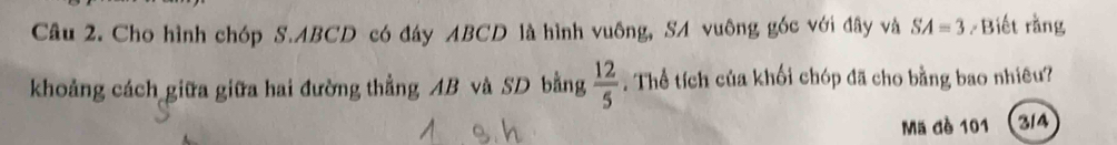 Cho hình chóp S. ABCD có đáy ABCD là hình vuông, SA vuông góc với đây và SA=3 Biết rằng 
khoảng cách giữa giữa hai đường thẳng AB và SD bằng  12/5 . Thể tích của khối chóp đã cho bằng bao nhiêu? 
Mã đè 101 314