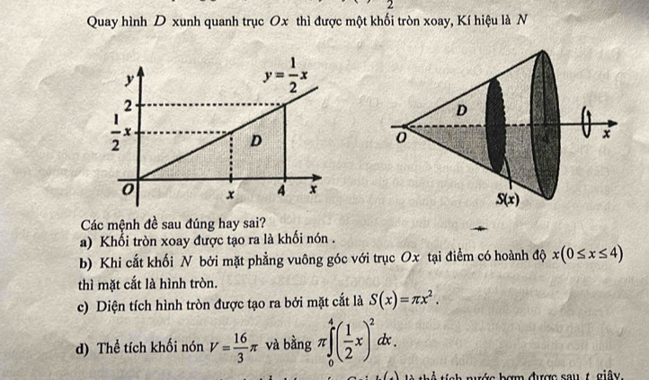 Quay hình D xunh quanh trục Ox thì được một khối tròn xoay, Kí hiệu là N
Các mệnh đề sau đúng hay sai?
a) Khổi tròn xoay được tạo ra là khối nón .
b) Khi cắt khối N bởi mặt phẳng vuông góc với trục Ox tại điểm có hoành độ x(0≤ x≤ 4)
thì mặt cắt là hình tròn.
c) Diện tích hình tròn được tạo ra bởi mặt cắt là S(x)=π x^2.
d) Thể tích khối nón V= 16/3 π và bằng π ∈tlimits _0^(4(frac 1)2x)^2dx.
nước bợm được sau t giây