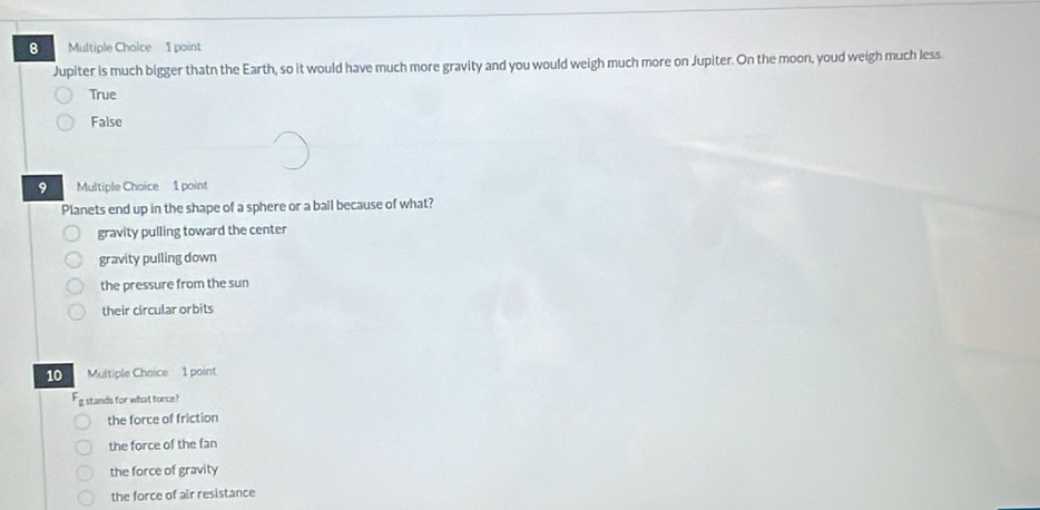 Jupiter is much bigger thatn the Earth, so it would have much more gravity and you would weigh much more on Jupiter. On the moon, youd weigh much less.
True
False
9 Multiple Choice 1 point
Planets end up in the shape of a sphere or a ball because of what?
gravity pulling toward the center
gravity pulling down
the pressure from the sun
their circular orbits
10 Multiple Choice 1 point
stands for what force?
the force of friction
the force of the fan
the force of gravity
the force of air resistance