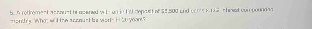 A retirement account is opened with an initial deposit of $8,500 and earns 8.12% interest compounded 
monthly. What will the account be worth in 20 years?