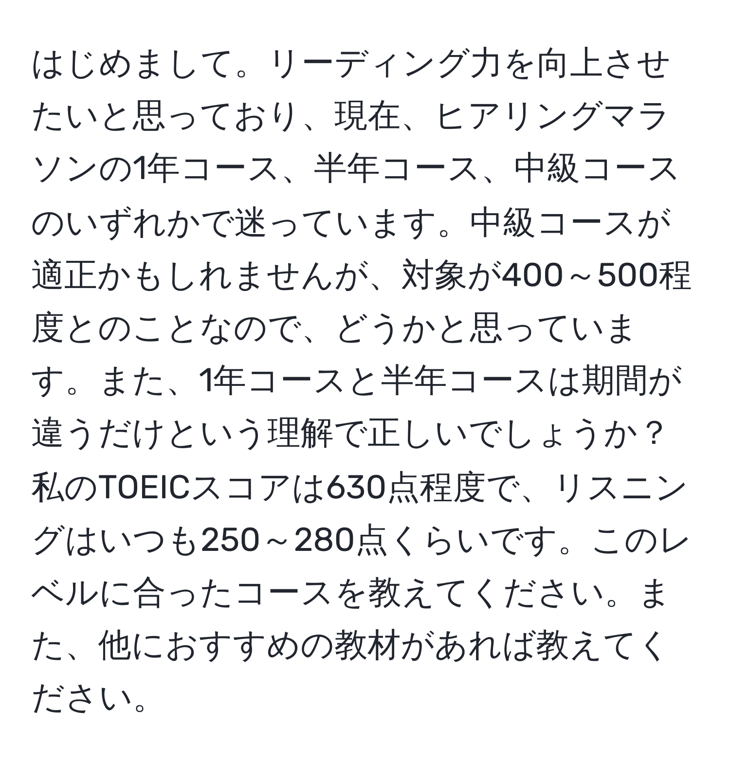 はじめまして。リーディング力を向上させたいと思っており、現在、ヒアリングマラソンの1年コース、半年コース、中級コースのいずれかで迷っています。中級コースが適正かもしれませんが、対象が400～500程度とのことなので、どうかと思っています。また、1年コースと半年コースは期間が違うだけという理解で正しいでしょうか？私のTOEICスコアは630点程度で、リスニングはいつも250～280点くらいです。このレベルに合ったコースを教えてください。また、他におすすめの教材があれば教えてください。